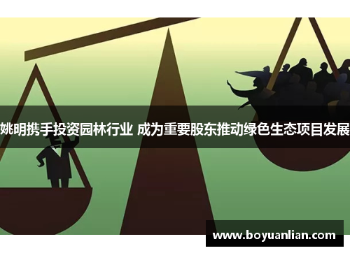 姚明攜手投資園林行業 成為重要股東推動綠色生態項目發展