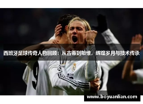 西班牙足球傳奇人物回顧：從古蒂到哈維，輝煌歲月與技術傳承