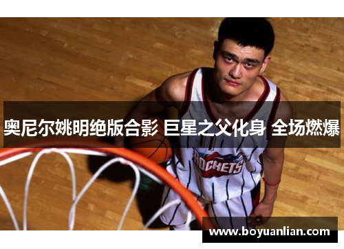 奧尼爾姚明絕版合影 巨星之父化身 全場燃爆