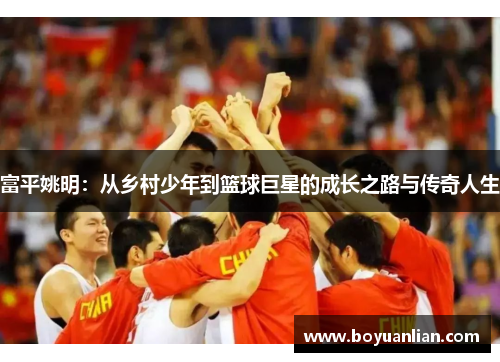 富平姚明：從鄉村少年到籃球巨星的成長之路與傳奇人生